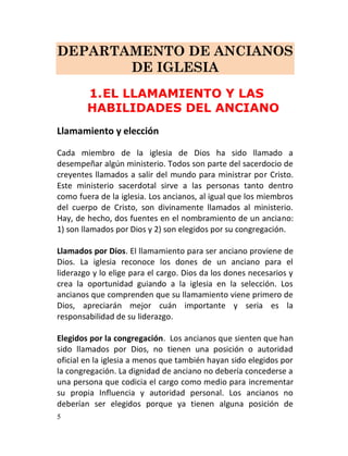 DEPARTAMENTO DE ANCIANOS
       DE IGLESIA
        1. EL LLAMAMIENTO Y LAS
        HABILIDADES DEL ANCIANO
Llamamiento y elección

Cada miembro de la iglesia de Dios ha sido llamado a
desempeñar algún ministerio. Todos son parte del sacerdocio de
creyentes llamados a salir del mundo para ministrar por Cristo.
Este ministerio sacerdotal sirve a las personas tanto dentro
como fuera de la iglesia. Los ancianos, al igual que los miembros
del cuerpo de Cristo, son divinamente llamados al ministerio.
Hay, de hecho, dos fuentes en el nombramiento de un anciano:
1) son llamados por Dios y 2) son elegidos por su congregación.

Llamados por Dios. El llamamiento para ser anciano proviene de
Dios. La iglesia reconoce los dones de un anciano para el
liderazgo y lo elige para el cargo. Dios da los dones necesarios y
crea la oportunidad guiando a la iglesia en la selección. Los
ancianos que comprenden que su llamamiento viene primero de
Dios, apreciarán mejor cuán importante y seria es la
responsabilidad de su liderazgo.

Elegidos por la congregación. Los ancianos que sienten que han
sido llamados por Dios, no tienen una posición o autoridad
oficial en la iglesia a menos que también hayan sido elegidos por
la congregación. La dignidad de anciano no debería concederse a
una persona que codicia el cargo como medio para incrementar
su propia Influencia y autoridad personal. Los ancianos no
deberían ser elegidos porque ya tienen alguna posición de
5
 