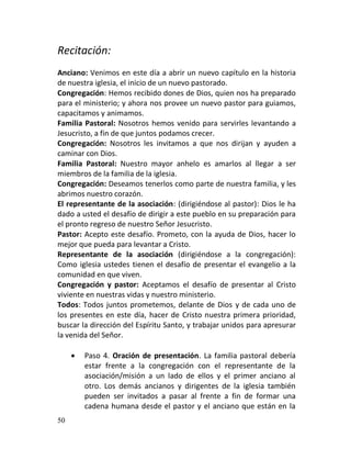 Recitación:
Anciano: Venimos en este día a abrir un nuevo capítulo en la historia
de nuestra iglesia, el inicio de un nuevo pastorado.
Congregación: Hemos recibido dones de Dios, quien nos ha preparado
para el ministerio; y ahora nos provee un nuevo pastor para guiamos,
capacitamos y animamos.
Familia Pastoral: Nosotros hemos venido para servirles levantando a
Jesucristo, a fin de que juntos podamos crecer.
Congregación: Nosotros les invitamos a que nos dirijan y ayuden a
caminar con Dios.
Familia Pastoral: Nuestro mayor anhelo es amarlos al llegar a ser
miembros de la familia de la iglesia.
Congregación: Deseamos tenerlos como parte de nuestra familia, y les
abrimos nuestro corazón.
El representante de la asociación: (dirigiéndose al pastor): Dios le ha
dado a usted el desafío de dirigir a este pueblo en su preparación para
el pronto regreso de nuestro Señor Jesucristo.
Pastor: Acepto este desafío. Prometo, con la ayuda de Dios, hacer lo
mejor que pueda para levantar a Cristo.
Representante de la asociación (dirigiéndose a la congregación):
Como iglesia ustedes tienen el desafío de presentar el evangelio a la
comunidad en que viven.
Congregación y pastor: Aceptamos el desafío de presentar al Cristo
viviente en nuestras vidas y nuestro ministerio.
Todos: Todos juntos prometemos, delante de Dios y de cada uno de
los presentes en este día, hacer de Cristo nuestra primera prioridad,
buscar la dirección del Espíritu Santo, y trabajar unidos para apresurar
la venida del Señor.

        Paso 4. Oración de presentación. La familia pastoral debería
         estar frente a la congregación con el representante de la
         asociación/misión a un lado de ellos y el primer anciano al
         otro. Los demás ancianos y dirigentes de la iglesia también
         pueden ser invitados a pasar al frente a fin de formar una
         cadena humana desde el pastor y el anciano que están en la
50
 