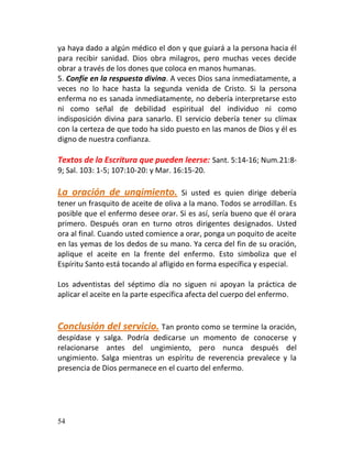 ya haya dado a algún médico el don y que guiará a la persona hacia él
para recibir sanidad. Dios obra milagros, pero muchas veces decide
obrar a través de los dones que coloca en manos humanas.
5. Confíe en la respuesta divina. A veces Dios sana inmediatamente, a
veces no lo hace hasta la segunda venida de Cristo. Si la persona
enferma no es sanada inmediatamente, no debería interpretarse esto
ni como señal de debilidad espiritual del individuo ni como
indisposición divina para sanarlo. El servicio debería tener su clímax
con la certeza de que todo ha sido puesto en las manos de Dios y él es
digno de nuestra confianza.

Textos de la Escritura que pueden leerse: Sant. 5:14-16; Num.21:8-
9; Sal. 103: 1-5; 107:10-20: y Mar. 16:15-20.

La oración de ungimiento.             Si usted es quien dirige debería
tener un frasquito de aceite de oliva a la mano. Todos se arrodillan. Es
posible que el enfermo desee orar. Si es así, sería bueno que él orara
primero. Después oran en turno otros dirigentes designados. Usted
ora al final. Cuando usted comience a orar, ponga un poquito de aceite
en las yemas de los dedos de su mano. Ya cerca del fin de su oración,
aplique el aceite en la frente del enfermo. Esto simboliza que el
Espíritu Santo está tocando al afligido en forma específica y especial.

Los adventistas del séptimo día no siguen ni apoyan la práctica de
aplicar el aceite en la parte específica afecta del cuerpo del enfermo.


Conclusión del servicio. Tan pronto como se termine la oración,
despídase y salga. Podría dedicarse un momento de conocerse y
relacionarse antes del ungimiento, pero nunca después del
ungimiento. Salga mientras un espíritu de reverencia prevalece y la
presencia de Dios permanece en el cuarto del enfermo.




54
 