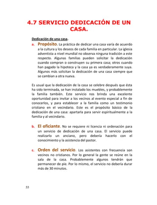 4.7 SERVICIO DEDICACIÓN DE UN
             CASA.
     Dedicación de una casa.
     a. Propósito. La práctica de dedicar una casa varía de acuerdo
        a la cultura y los deseos de cada familia en particular. La iglesia
        adventista a nivel mundial no observa ninguna tradición a este
        respecto. Algunas familias pueden solicitar la dedicación
        cuando compran o construyen su primera casa; otros cuando
        han pagado la hipoteca y la casa ya es verdaderamente suya.
        Algunos más solicitan la dedicación de una casa siempre que
        se cambian a otra nueva.

     Es usual que la dedicación de la casa se celebre después que ésta
     ha sido terminada, se han instalado los muebles, y probablemente
     la familia también. Este servicio nos brinda una excelente
     oportunidad para invitar a los vecinos al evento especial a fin de
     conocerlos, y para establecer a la familia como un testimonio
     cristiano en el vecindario. Este es el propósito básico de la
     dedicación de una casa: apartarla para servir espiritualmente a la
     familia y al vecindario.

     b.   El oficiante. No se requiere ni licencia ni ordenación para
          un servicio de dedicación de una casa. El servicio puede
          realizarlo un anciano, pero debería hacerlo con el
          conocimiento y la asistencia del pastor.

     c.   Orden del servicio.        Los asistentes con frecuencia son
          vecinos no cristianos. Por lo general la gente se reúne en la
          sala de la casa. Probablemente algunos tendrán que
          permanecer de pie. Por lo mismo, el servicio no debería durar
          más de 30 minutos.




55
 