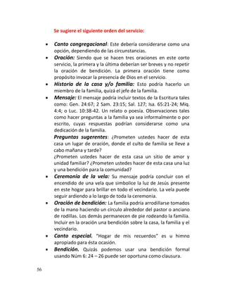 Se sugiere el siguiente orden del servicio:

        Canto congregacional: Este debería considerarse como una
         opción, dependiendo de las circunstancias.
        Oración: Siendo que se hacen tres oraciones en este corto
         servicio, la primera y la última deberían ser breves y no repetir
         la oración de bendición. La primera oración tiene como
         propósito invocar la presencia de Dios en el servicio.
        Historia de la casa y/o familia: Esto podría hacerlo un
         miembro de la familia, quizá el jefe de la familia.
        Mensaje: El mensaje podría incluir textos de la Escritura tales
         como: Gen. 24:67; 2 Sam. 23:15; Sal. 127; Isa. 65:21-24; Miq.
         4:4; o Luc. 10:38-42. Un relato o poesía. Observaciones tales
         como hacer preguntas a la familia ya sea informalmente o por
         escrito, cuyas respuestas podrían considerarse como una
         dedicación de la familia.
         Preguntas sugerentes: ¿Prometen ustedes hacer de esta
         casa un lugar de oración, donde el culto de familia se lleve a
         cabo mañana y tarde?
         ¿Prometen ustedes hacer de esta casa un sitio de amor y
         unidad familiar? ¿Prometen ustedes hacer de esta casa una luz
         y una bendición para la comunidad?
        Ceremonia de la vela: Su mensaje podría concluir con el
         encendido de una vela que simbolice la luz de Jesús presente
         en este hogar para brillar en todo el vecindario. La vela puede
         seguir ardiendo a lo largo de toda la ceremonia.
        Oración de bendición: La familia podría arrodillarse tomados
         de la mano haciendo un círculo alrededor del pastor o anciano
         de rodillas. Los demás permanecen de pie rodeando la familia.
         Incluir en la oración una bendición sobre la casa, la familia y el
         vecindario.
        Canto especial. “Hogar de mis recuerdos” es u himno
         apropiado para ésta ocasión.
        Bendición. Quizás podemos usar una bendición formal
         usando Núm 6: 24 – 26 puede ser oportuna como clausura.

56
 