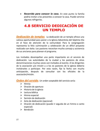    Recorrido para conocer la casa. En este punto la familia
         podría invitar a los presentes a conocer la casa. Puede servirse
         algunos refrigerios.

         4.8 SERVICIO DEDICACIÓN DE
                  UN TEMPLO
Dedicación de templos.          La dedicación de un templo ofrece una
valiosa oportunidad para poner a la Iglesia Adventista del Séptimo Día
en el foco de atención de la comunidad. Para la congregación
representa la feliz culminación y celebración de un difícil proyecto
realizado con éxito. Los pastores necesitan mucho consejo y asistencia
de sus ancianos para planear el programa.

Los invitados desempeñan una parte importante en el servicio de
dedicación. Las autoridades de la ciudad y los pastores de otras
denominaciones muchas veces son invitados al evento. A los dirigentes
de la asociación y/o misión y a los ex pastores de la iglesia debería
invitárseles a participar. Por esta razón, fije la fecha con mucha
anticipación, después de consultar con los oficiales de la
asociación/misión.

Orden del servido. Un orden aceptable del servicio sería:
      Himno
      Oración de apertura
      Historia de la iglesia
      Lectura bíblica
      Himno especial
      Sermón de dedicación
      Acto de dedicación (opcional)
      Oración de dedicación (puede ir seguida de un himno o canto
       especial)
      Bendición



57
 