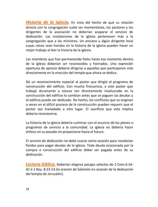 Historia de la iglesia.         En vista del hecho de que su relación
directa con la congregación suele ser momentánea, los pastores y los
dirigentes de la asociación no deberían acaparar el servicio de
dedicación. Las instalaciones de la iglesia pertenecen más a la
congregación que a los ministros. Un anciano y algún dirigente local
cuyas raíces sean hondas en la historia de la iglesia pueden hacer un
mejor trabajo al leer la historia de la iglesia.

Los miembros que han permanecido fieles hasta ese momento dentro
de la iglesia deberían ser reconocidos y honrados. Una expresión
oportuna de aprecio debería dirigirse a aquellos que participaron más
directamente en la erección del templo que ahora se dedica.

Dé un reconocimiento especial al pastor que dirigió el programa de
construcción del edificio. Con mucha frecuencia, a este pastor que
trabajó duramente y estuvo tan directamente involucrado en la
construcción del edificio lo cambian antes que se paguen las deudas y
el edificio pueda ser dedicado. De hecho, los conflictos que se originan
a veces en el difícil proceso de la construcción pueden requerir que el
pastor sea trasladado a otro lugar. El sacrificio que esto implica
debería reconocerse.

La historia de la iglesia debería culminar con el anuncio de los planes o
programas de servicio a la comunidad. La iglesia no debería hacer
énfasis en su pasado sin proyectarse hacia el futuro.

El servicio de dedicación no debe usarse como ocasión para recolectar
fondos para pagar deudas de la iglesia. Toda deuda ocasionada por la
compra o construcción del edificio deber ser pagada antes de su
dedicación.

Lectura bíblica. Deberían elegirse pasajes selectos de 2 Crón.6:14-
42 ó 1 Rey. 8:23-53 (la oración de Salomón en ocasión de la dedicación
del templo de Jerusalén).



58
 
