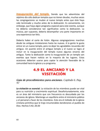 Inauguración del templo.           Siendo que los adventistas del
séptimo día sólo dedican templos que no tienen deudas, muchas veces
las congregaciones se mudan al nuevo templo antes que éste haya
sido terminado y mucho antes de la dedicación. Es conveniente, sin
embargo, que haya algún programa especial para este evento, aunque
no debería considerarse tan significativo como la dedicación. La
música, por supuesto, debería desempeñar una parte importante en
una experiencia tan feliz.

Debería haber el corte de listón. Algunas congregaciones marchan
desde las antiguas instalaciones hasta las nuevas. A la gente le gusta
entrar en un nuevo templo, pero no dejar los agradables recuerdos del
antiguo. Un puente entre el antiguo templo y el nuevo se logra al
incluir en la inauguración del templo nuevo algunos enseres del
antiguo. Tanto la dedicación como la inauguración de un templo son
eventos que hacen noticia en la mayoría de los lugares. Estas
ocasiones deberían usarse para captar la atención favorable de la
comunidad hacia la iglesia y su programa.

                 4.9 EL ANCIANO Y LA
                      VISITACIÓN
Guía de procedimientos para ancianos. Capítulo 6. Pág.
97

La visitación es esencial. La visitación de los miembros puede ser vital
para su nutrición y crecimiento espiritual. Desafortunadamente, esta
es un área del ministerio que con frecuencia es descuidada por los
ancianos de iglesia. Mantenga un equilibrio entre el ministerio público
y el personal a favor de los miembros. Este era el método de la iglesia
cristiana primitiva que le trajo innumerables bendiciones al pueblo de
Dios. Hechos 5:42; 20:20




60
 