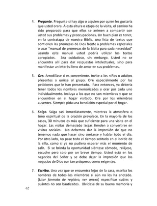 4. Pregunte. Pregunte si hay algo o alguien por quien les gustaría
        que usted orara. A esta altura o etapa de la visita, el camino ha
        sido preparado para que ellos se animen a compartir con
        usted sus problemas y preocupaciones. Un buen plan es tener,
        en la contratapa de nuestra Biblia, una lista de textos que
        contienen las promesas de Dios frente a problemas especiales
        o usar “manual de promesas de la Biblia para cada necesidad”
        usando este manual usted podría utilizar los textos
        apropiados. Sea cuidadoso, sin embargo. Usted no se
        encuentra allí para dar respuestas intelectuales, sino para
        manifestar un interés lleno de amor en sus problemas.

     5. Ore. Arrodillase si es conveniente. Invite a los niños o adultos
        presentes a unirse al grupo. Ore especialmente por las
        peticiones que le han presentado. Para entonces, ya debería
        tener todos los nombres memorizados y orar por cada uno
        individualmente. Incluya a los que no son miembros y que se
        encuentren en el hogar visitado. Ore por los miembros
        ausentes. Siempre pida una bendición especial por el hogar.

     6. Salga. Salga casi inmediatamente, mientras la atmosfera o
        tono espiritual de la oración prevalece. En la mayoría de los
        casos, 30 minutos es más que suficiente para una visita en el
        hogar. Las visitas demasiado largas tienden a convertirse en
        visitas sociales. No debemos dar la impresión de que no
        tenemos nada que hacer sino sentarse y hablar todo el día.
        Por otro lado, no pase todo el tiempo sentado en el borde de
        la silla, como si ya no pudiera esperar más el momento de
        salir. Si se brinda la oportunidad siéntese cómodo, relájese,
        escuche pero solo por un breve tiempo. Usted está en los
        negocios del Señor y se debe dejar la impresión que los
        negocios de Dios son tan prósperos como exigentes.

     7. Escriba. Una vez que se encuentra lejos de la casa, escriba los
        nombres de todos los miembros si aún no los ha anotado.
        (Usar formato de registro, ver anexo) especificar cuáles y
        cuántos no son bautizados. Olvidase de su buena memoria y
62
 