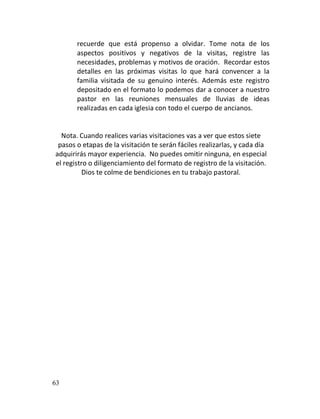 recuerde que está propenso a olvidar. Tome nota de los
       aspectos positivos y negativos de la visitas, registre las
       necesidades, problemas y motivos de oración. Recordar estos
       detalles en las próximas visitas lo que hará convencer a la
       familia visitada de su genuino interés. Además este registro
       depositado en el formato lo podemos dar a conocer a nuestro
       pastor en las reuniones mensuales de lluvias de ideas
       realizadas en cada iglesia con todo el cuerpo de ancianos.


  Nota. Cuando realices varias visitaciones vas a ver que estos siete
 pasos o etapas de la visitación te serán fáciles realizarlas, y cada día
adquirirás mayor experiencia. No puedes omitir ninguna, en especial
el registro o diligenciamiento del formato de registro de la visitación.
         Dios te colme de bendiciones en tu trabajo pastoral.




63
 