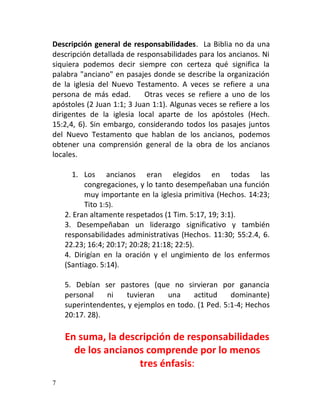 Descripción general de responsabilidades. La Biblia no da una
descripción detallada de responsabilidades para los ancianos. Ni
siquiera podemos decir siempre con certeza qué significa la
palabra "anciano" en pasajes donde se describe la organización
de la iglesia del Nuevo Testamento. A veces se refiere a una
persona de más edad.        Otras veces se refiere a uno de los
apóstoles (2 Juan 1:1; 3 Juan 1:1). Algunas veces se refiere a los
dirigentes de la iglesia local aparte de los apóstoles (Hech.
15:2,4, 6). Sin embargo, considerando todos los pasajes juntos
del Nuevo Testamento que hablan de los ancianos, podemos
obtener una comprensión general de la obra de los ancianos
locales.

      1. Los ancianos eran elegidos en todas las
          congregaciones, y lo tanto desempeñaban una función
          muy importante en la iglesia primitiva (Hechos. 14:23;
          Tito 1:5).
    2. Eran altamente respetados (1 Tim. 5:17, 19; 3:1).
    3. Desempeñaban un liderazgo significativo y también
    responsabilidades administrativas (Hechos. 11:30; 55:2.4, 6.
    22.23; 16:4; 20:17; 20:28; 21:18; 22:5).
    4. Dirigían en la oración y el ungimiento de los enfermos
    (Santiago. 5:14).

    5. Debían ser pastores (que no sirvieran por ganancia
    personal    ni    tuvieran   una    actitud     dominante)
    superintendentes, y ejemplos en todo. (1 Ped. 5:1-4; Hechos
    20:17. 28).

    En suma, la descripción de responsabilidades
      de los ancianos comprende por lo menos
                    tres énfasis:
7
 