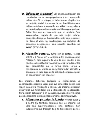 a. Liderazgo espiritual. Los ancianos deberían ser
          respetados por sus congregaciones y ser capaces de
          hablar bien. Sin embargo, no deberían ser elegidos por
          su posición social, o a causa de sus habilidades para
          hablar, más bien, a causa de sus vidas consagradas y
          su capacidad para desempeñar un liderazgo espiritual.
          Pablo dice que es necesario que un anciano "sea
          irreprensible, marido de una sola mujer, sobrio,
          prudente, decoroso, hospedador, apto para ensenar;
          no dado al vino, no pendenciero, no codicioso de
          ganancias deshonestas, sino amable, apacible, no
          avaro" (1 Tim. 3:2, 3).

      b. Atención general. Junto           con el pastor. Hechos
          '20:28 y 1 Pedro 5:2 se refieren a los ancianos como
          "obispos". Esto sugeriría la idea de que tienden a ser
          hombres de aptitudes y conocimientos variados antes
          que especialistas en la forma como tratan y
          consideran a su iglesia, ya que ellos brindan atención y
          liderazgo en cada área de la actividad congregacional,
          en cooperación con el pastor.

    Los ancianos deberían dedicarse al evangelismo. La
    congregación necesita saber que sus dirigentes tienen una
    visión clara de la misión de la iglesia. Los ancianos deberían
    desarrollar sus habilidades en la dirección de la adoración.
    Por petición del pastor, o en su ausencia, pueden servir como
    presidentes de la junta o de las reuniones administrativas.
      c. Alimentar y cuidar la iglesia. Hechos 20:28 y
          1 Pedro 5:2 también estipulan que los ancianos no
          sólo son superintendentes, sino pastores. Son
          subpastores que trabajan bajo la dirección del pastor,

8
 