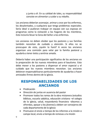 y junto a él. En su calidad de tales, su responsabilidad
           consiste en alimentar y cuidar a su rebaño.

Los ancianos deberían aconsejar, animar y orar por los enfermos,
los desalentados, y cualquiera que tenga problemas especiales.
Sería ideal si pudieran trabajar en equipo con sus esposas en
programas como la visitación a los hogares de los miembros.
Esto incluiría llevar la Cena del Señor a los enfermos.

Los ancianos no deben olvidar que los pastores y sus familias
también necesitan de cuidado y atención. Si ellos no se
preocupan de esto, ¿quién lo hará? A veces los ancianos
organizan una comisión para velar por la familia pastoral y
ayudarla a tener éxito y sentirse amada.

Debería haber una participación significativa de los ancianos en
la preparación de los nuevos miembros para el bautismo. Esto
debe mover a los pastores a dispensar el amor especial y el
cuidado que los nuevos miembros necesitan. Los ancianos
debieran responsabilizarse particularmente de ayudarlos a hacer
amistades firmes dentro de la iglesia.

        RESPONSABILIDADES DE LOS
               ANCIANOS
        Predicación
        Dirección de juntas en ausencia del pastor
        Promover todos los ramos de la obra misionera (estudios
         bíblicos, escuela sabática, educación cristiana –el colegio
         de la iglesia, salud, mayordomía financiera –diezmos y
         ofrendas, apoyar a los jóvenes) y deben ser consejeros de
         cada departamento de la iglesia
        Promueve el envío a tiempo de los informes a la misión o
         campo local, envío a tiempo de remesas a la misión
9
 