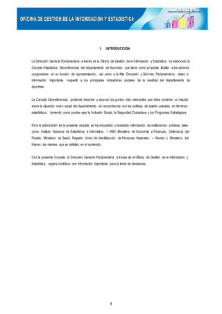 1. INTRODUCCIÓN
La Dirección General Parlamentaria a través de la Oficina de Gestión de la Información y Estadística ha elaborado la
Carpeta Estadística Georeferencial del departamento de Apurímac, que tiene como propósito facilitar a los señores
congresistas en su función de representación, así como a la Alta Dirección y Servicio Parlamentario, datos e
información importante, respecto a los principales indicadores sociales de la realidad del departamento de
Apurímac.
La Carpeta Georeferencial, pretende describir y abarcar los puntos más relevantes que debe contener un estudio
sobre la situación real y social del departamento, en concordancia con las políticas de estado actuales, en términos
estadísticos, tomando como puntos ejes la Inclusión Social, la Seguridad Ciudadana y los Programas Estratégicos
Para la elaboración de la presente carpeta, se ha recopilado y analizado información de instituciones públicas, tales
como: Instituto Nacional de Estadística e Informática – INEI, Ministerio de Economía y Finanzas, Defensoría del
Pueblo, Ministerio de Salud, Registro Único de Identificación de Personas Naturales – Reniec y Ministerio del
Interior, las mismas que se detallan en el contenido.
Con la presente Carpeta, la Dirección General Parlamentaria a través de la Oficina de Gestión de la Información y
Estadística, espera contribuir con información importante para la toma de decisiones.
4
 