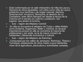  Está conformada por el valle interandino de Villa de Leyva y
Samacá de clima agradable, con sitios como Villa de Leyva,
población muy hermosa y de origen colonial, Sáchica,
Sutamarchán, Arcabuco, Moniquirá, el desierto de La
Candelaria, este último llamado así desde la época de la
Colonia por lo escaso en cultivos y población, son
lugares que atraen el turismo.
 - Sub – región del Altiplano Central
 En ella se encuentra el altiplano de Tunja y valles fértiles
como Duitama, Sogamoso, Belén y Cerinza, es de gran
importancia porque en ella se concentra la mayoría de
poblaciones y por ende, es la de mayor número de
habitantes y desarrollo económico y cultural.
 - Sub – región del Altiplano de Ramiriquí
 Compuesta por los valles de Jenesano, Ramiriquí, Tibaná y
Turmequé, poblaciones de clima medio cuyos habitantes
viven de la agricultura, piscicultura y actividades variadas.
 