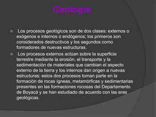 Geología
 Los procesos geológicos son de dos clases: externos o
exógenos e internos o endógenos; los primeros son
considerados destructivos y los segundos como
formadores de nuevas estructuras.
 Los procesos externos actúan sobre la superficie
terrestre mediante la erosión, el transporte y la
sedimentación de materiales que cambian el aspecto
externo de la tierra y los internos dan origen a nuevas
estructuras; estos dos procesos toman parte en la
formación de rocas ígneas, metamórficas y sedimentarias
presentes en las formaciones rocosas del Departamento
de Boyacá y se han estudiado de acuerdo con las eras
geológicas.
 