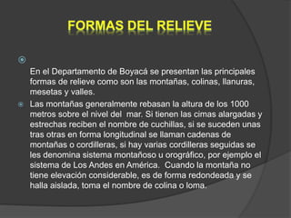 
En el Departamento de Boyacá se presentan las principales
formas de relieve como son las montañas, colinas, llanuras,
mesetas y valles.
 Las montañas generalmente rebasan la altura de los 1000
metros sobre el nivel del mar. Si tienen las cimas alargadas y
estrechas reciben el nombre de cuchillas, si se suceden unas
tras otras en forma longitudinal se llaman cadenas de
montañas o cordilleras, si hay varias cordilleras seguidas se
les denomina sistema montañoso u orográfico, por ejemplo el
sistema de Los Andes en América. Cuando la montaña no
tiene elevación considerable, es de forma redondeada y se
halla aislada, toma el nombre de colina o loma.
 
