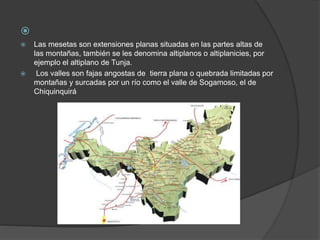 
 Las mesetas son extensiones planas situadas en las partes altas de
las montañas, también se les denomina altiplanos o altiplanicies, por
ejemplo el altiplano de Tunja.
 Los valles son fajas angostas de tierra plana o quebrada limitadas por
montañas y surcadas por un río como el valle de Sogamoso, el de
Chiquinquirá
 