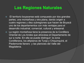  El territorio boyacense está compuesto por dos grandes
partes, una montañosa y otra plana, dando origen a
cuatro regiones y diez subregiones que hacen de Boyacá
uno de los departamentos con más ventajas para el
desarrollo industrial, comercial, cultural y artesanal.
 La región montañosa tiene la presencia de la Cordillera
Oriental de Los Andes que atraviesa el Departamento de
sur a norte. En ella se puede distinguir: la zona
Cordillerana, los altiplanos de Tunja y Chiquinquirá, el
Piedemonte llanero y las planicies del Valle del
Magdalena.
 