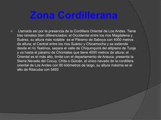 Zona Cordillerana
 Llamada así por la presencia de la Cordillera Oriental de Los Andes. Tiene
tres ramales bien diferenciados: el Occidental entre los ríos Magdalena y
Suárez, su altura más notable es el Páramo de Saboya con 4000 metros
de altura; el Central entre los ríos Suárez y Chicamocha y se extiende
desde el río Teatinos, separa el valle de Chiquinquirá del altiplano de Tunja
y va hasta el páramo de Chontales que tiene 4000 metros de altura; el
Oriental es el más alto, limita con el departamento de Arauca, presenta la
Sierra Nevada del Cocuy, Chita o Güicán, el único nevado de la cordillera
oriental de Los Andes con 80 kilómetros de largo, su altura máxima es el
alto de Ritacuba con 5493
 