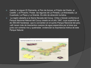  metros, le siguen El Diamante, el Pan de Azúcar, el Púlpito del Diablo, el
Castillo y el Picacho. Posee las lagunas de La Pintada, La Atravesada, La
Cuadrada, La Plaza y La Grande. Es sitio de atracción turística.
 La región aledaña a la Sierra Nevada del Cocuy Chita o Güicán conforma el
Parque Nacional Natural del Cocuy creado en el año 1997, cuya superficie es
de 306.000 hectáreas que lo convierten en el quinto Parque Nacional del país;
«allí nacen más de trescientos cuerpos de agua esparcidos por el área que
junto con ochenta ríos y quebradas evidencian la importancia hídrica de este
Parque Natural.
 