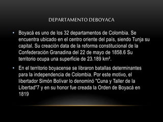 DEPARTAMENTO DEBOYACA 
• Boyacá es uno de los 32 departamentos de Colombia. Se 
encuentra ubicado en el centro oriente del país, siendo Tunja su 
capital. Su creación data de la reforma constitucional de la 
Confederación Granadina del 22 de mayo de 1858.6 Su 
territorio ocupa una superficie de 23.189 km². 
• En el territorio boyacense se libraron batallas determinantes 
para la independencia de Colombia. Por este motivo, el 
libertador Simón Bolívar lo denominó "Cuna y Taller de la 
Libertad"7 y en su honor fue creada la Orden de Boyacá en 
1819 
 