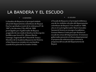 LA BANDERA Y EL ESCUDO 
• LA BANDERA 
La bandera de Boyacá es el principal símbolo 
oficial del departamento colombiano de Boyacá. 
Ésta fue aprobada a través de la ordenanza 47 de 
1967 y los decretos 218 y 495 de 1968 
promulgados por el gobernador de Boyacá, 
acogiendo de este modo el diseño y la descripción 
heráldica que hizo el Dr. Alfonso Mariño 
Camargo, magistrado del Tribunal de Tunja y 
Miembro de la Academia Boyacense de Historia; 
si bien Boyacá ya contaba con una bandera 
cuando hizo parte de los Estados Unidos. 
• EL ESCUDO 
el Escudo de Boyacá es el principal emblema y 
uno de los símbolos oficiales del departamento 
colombiano de Boyacá.1 Fue creado en 1986, 
año en el cual el gobernador Álvaro González 
Santana le hiciera un encargo al académico 
Gustavo Mateus Cortés para que diseñara el 
escudo de armas del departamento. El entonces 
gobernador presentó a la Duma departamental 
el proyecto de ordenanza que contenía la 
propuesta del escudo del departamento de 
Boyacá 
 