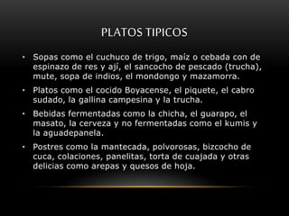 PLATOS TIPICOS 
• Sopas como el cuchuco de trigo, maíz o cebada con de 
espinazo de res y ají, el sancocho de pescado (trucha), 
mute, sopa de indios, el mondongo y mazamorra. 
• Platos como el cocido Boyacense, el piquete, el cabro 
sudado, la gallina campesina y la trucha. 
• Bebidas fermentadas como la chicha, el guarapo, el 
masato, la cerveza y no fermentadas como el kumis y 
la aguadepanela. 
• Postres como la mantecada, polvorosas, bizcocho de 
cuca, colaciones, panelitas, torta de cuajada y otras 
delicias como arepas y quesos de hoja. 
 