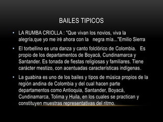 BAILES TIPICOS 
• LA RUMBA CRIOLLA : "Que vivan los novios, viva la 
alegría,que yo me iré ahora con la negra mía..."Emilio Sierra 
• El torbellino es una danza y canto folclórico de Colombia. Es 
propio de los departamentos de Boyacá, Cundinamarca y 
Santander. Es tonada de fiestas religiosas y familiares. Tiene 
carácter mestizo, con acentuadas características indígenas. 
• La guabina es uno de los bailes y tipos de música propios de la 
región andina de Colombia y del cual hacen parte 
departamentos como Antioquia, Santander, Boyacá, 
Cundinamarca, Tolima y Huila, en los cuales se practican y 
constituyen muestras representativas del ritmo. 
