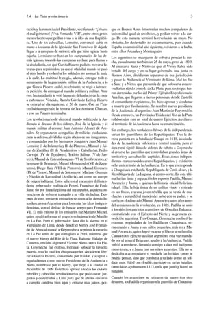1.4 La Plata revolucionaria 3
ración y la renuncia del Presidente, vociferando “¡Muera
el mal gobierno! ¡Viva Fernando VII!”, entre otros gritos
menos fuertes que pedían vivas a la idea de una Repúbli-
ca. Uno de los cabecillas, Lemoine, convenció sable en
mano a los curas de la iglesia de San Francisco de dejarle
llegar a la campana de su torre, a la que hizo repicar hasta
rajarla. Lo mismo se hizo en los campanarios de las de-
más iglesias, tocando las campanas a rebato para llamar a
la ciudadanía, sin que García Pizarro pudiera mover a las
tropas para reprimirlos, ya que el oﬁcial al mando se pasó
al otro bando y ordenó a los soldados no asomar la nariz
a la calle. La multitud le exigía, además, entregar todo el
armamento de la guarnición militar de la Audiencia, a lo
que García Pizarro cedió; no obstante, se negó a la terce-
ra petición, de entregar el mando político y militar. Ante
eso, la ciudadanía le voló la puerta del palacio de la corte
a cañonazos. Vencido, Ramón García de León y Pizarro
se entregó al día siguiente, el 26 de mayo. Con un Piza-
rro había empezado la historia de la colonia de Charcas,
y con un Pizarro terminaba.
Los revolucionarios le dieron el mando político de la Au-
diencia al decano de los oidores, José de la Iglesia, y el
mando militar al coronel Juan Antonio Álvarez de Are-
nales. Se organizaron compañías de milicias ciudadanas
para la defensa, divididas según oﬁcios de sus integrantes,
y comandadas por los hermanos Joaquín y Juan Manuel
Lemoine (I de Infantería y III de Plateros), Manuel y Jai-
me de Zudáñez (II de Académicos y Caballería), Pedro
Carvajal (IV de Tejedores), Toribio Salinas (V de Sas-
tres), Manuel de Entrambasaguas (VI de Sombrereros), el
hermano de Bernardo, Miguel Monteagudo (VII de Zapa-
teros), Diego Ruiz (VIII de Pintores), Manuel Corcuera
(IX de Varios), Manuel de Sotomayor, Mariano Guzmán
y Nicolás de Larrazábal (Artillería), así como un cuerpo
de origen indígena. Estos salieron al encuentro del inten-
dente gobernador realista de Potosí, Francisco de Paula
Sanz, tío por línea ilegitima del rey español, a quien con-
vencieron de volverse tranquilo a su villa sin luchar. Des-
pués de esto, enviaron emisarios secretos a las demás In-
tendencias y a Argentina para fomentar las ideas indepen-
dentistas, con el disfraz de buscar apoyo para Fernando
VII. El más exitoso de los emisarios fue Mariano Michel,
quien ayudó a formar el grupo revolucionario de Murillo
en La Paz. Pero el gobernador Sanz dio la alarma en el
Virreinato de Lima, desde donde el Virrey José Fernan-
do de Abascal mandó a Goyeneche a reprimir la revuelta
en La Paz antes de que contagiara al Perú, mientras que
el nuevo Virrey del Río de la Plata, Baltasar Hidalgo de
Cisneros, enviaba al general Vicente Nieto contra La Pla-
ta. Goyeneche fue exitoso, logrando sofocar la revuelta
paceña, tras lo cual los chuquisaqueños decidieron libe-
rar a García Pizarro, condenado por traidor, y aceptar a
regañadientes como nuevo Presidente de la Audiencia a
Nieto, nombrado por el Virrey, que llegó a la ciudad en
diciembre de 1809. Éste hizo apresar a todos los oidores
rebeldes y cabecillas revolucionarios que pudo cazar, juz-
garlos y desterrarlos a Lima para que de ahí los enviaran
a cumplir condena bien lejos y evitarse más jaleos, por-
que en Buenos Aires éstos tenían muchos compañeros de
universidad igual de revoltosos, y podían volver a la car-
ga. De esta manera, terminó la revolución de mayo. No
obstante, los desterrados no escarmentaron, pues cuando
España los amnistió al año siguiente, volvieron a la lucha,
entre ellos Arenales y Monteagudo.
Los argentinos se encargaron de volver a prender la me-
cha, casualmente también un 25 de mayo, pero de 1810.
Al enterarse Sanz y Nieto de que el Virrey había sido
botado del cargo y en su lugar gobernaba una junta en
Buenos Aires, decidieron separarse de esa jurisdicción
y pasar la Audiencia al Virreinato de Lima. Mal les fue
a Sanz y a Nieto, que presumía de que sofocaría esta re-
vuelta tan rápido como la de La Plata, pues sus tropas fue-
ron derrotadas por las del Primer Ejército Expedicionario
Auxiliar, que llegaron a tierras potosinas, donde Castelli,
el comandante rioplatense, los hizo apresar y condenar
a muerte por fusilamiento. Se nombró nuevo presidente
de la Audiencia al argentino Juan Martin de Pueyrredón.
Desde entonces, las Provincias Unidas del Río de la Plata
colaborarían con un total de cuatro Ejércitos Auxiliares
al territorio de la Audiencia hasta su emancipación.
Sin embargo, los verdaderos héroes de la independencia
serían los guerrilleros de las Republiquetas. Tras la de-
rrota patriota en la batalla de Guaqui en 1811, las ciuda-
des de la Audiencia volvieron a control realista, pero el
área rural siguió dándole dolores de cabeza a Goyeneche
al crearse las guerrillas que controlaban grandes áreas de
territorio y acosaban las capitales. Estas zonas indepen-
dientes eran conocidas como Republiquetas, y existieron
ocho en territorio de la Audiencia. En lo que corresponde
a Chuquisaca estaban la Republiqueta de Cinti, al sur, y la
Republiqueta de La Laguna, al centro-norte. En esta últi-
ma harían fama y reputación los esposos Padilla, Manuel
Ascencio y Juana, a quienes la historia oﬁcial boliviana
relegó. Ella, la hija única de un militar viudo y retirado
en sus ﬁncas, era una joven rebelde que se vestía de mu-
chacho y aprendió el manejo del sable con su padre, y se
casó con el adinerado Manuel Ascencio cuatro años antes
del comienzo de la revolución, en 1805. Padilla se unió
a los ejércitos patriotas argentinos de González Balcarce,
combatiendo con el Ejército del Norte y la primera ex-
pedición argentina. Tras Guaqui, Goyeneche conﬁscó las
extensas propiedades de los Padilla en Chuquisaca, se-
cuestrando a Juana y sus niños pequeños, más no a Ma-
nuel Ascencio, quien logró escapar y liberar a su familia.
Cuando otro ejército auxiliar argentino, esta vez manda-
do por el general Belgrano, acudió a la Audiencia, Padilla
volvió a enrolarse, llevando consigo a diez mil indígenas
como tropa, y a Juana con sus niños a cuestas. Ella no se
dedicaba a acompañarlo o vendarle las heridas, como se
podría pensar, sino que combatía a su lado como un sol-
dado más. Hábil con el sable, participó en varias batallas,
como la de Ayohuma en 1813, en la que juntó y lideró un
batallón.
Cuando los argentinos se retiraron de nuevo tras otro
desastre, los Padilla organizaron la guerrilla de Chuquisa-
 