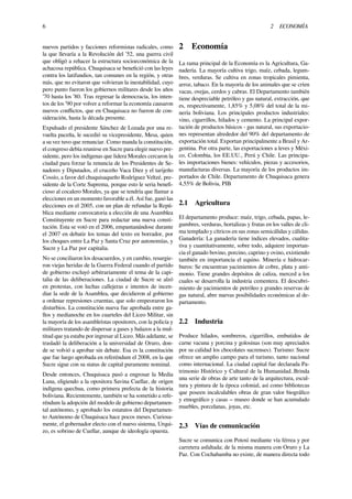 6 2 ECONOMÍA
nuevos partidos y facciones reformistas radicales, como
la que llevaría a la Revolución del ’52, una guerra civil
que obligó a rehacer la estructura socioeconómica de la
achacosa república. Chuquisaca se beneﬁció con las leyes
contra los latifundios, tan comunes en la región, y otras
más, que no evitaron que volvieran la inestabilidad, cuyo
pero punto fueron los gobiernos militares desde los años
’70 hasta los ’80. Tras regresar la democracia, los inten-
tos de los ’90 por volver a reformar la economía causaron
nuevos conﬂictos, que en Chuquisaca no fueron de con-
sideración, hasta la década presente.
Expulsado el presidente Sánchez de Lozada por una re-
vuelta paceña, le sucedió su vicepresidente, Mesa, quien
a su vez tuvo que renunciar. Como manda la constitución,
el congreso debía reunirse en Sucre para elegir nuevo pre-
sidente, pero los indígenas que lidera Morales cercaron la
ciudad para forzar la renuncia de los Presidentes de Se-
nadores y Diputados, el cruceño Vaca Diez y el tarijeño
Cossío, a favor del chuquisaqueño Rodríguez Veltzé, pre-
sidente de la Corte Suprema, porque esto le seria beneﬁ-
cioso al cocalero Morales, ya que se tendría que llamar a
elecciones en un momento favorable a él. Así fue, ganó las
elecciones en el 2005, con un plan de refundar la Repú-
blica mediante convocatoria a elección de una Asamblea
Constituyente en Sucre para redactar una nueva consti-
tución. Esta se votó en el 2006, empantanándose durante
el 2007 en debatir los temas del texto en borrador, por
los choques entre La Paz y Santa Cruz por autonomías, y
Sucre y La Paz por capitalia.
No se conciliaron los desacuerdos, y en cambio, resurgie-
ron viejas heridas de la Guerra Federal cuando el partido
de gobierno excluyó arbitrariamente el tema de la capi-
talia de las deliberaciones. La ciudad de Sucre se alzó
en protestas, con luchas callejeras e intentos de incen-
diar la sede de la Asamblea, que decidieron al gobierno
a ordenar represiones cruentas, que solo empeoraron los
disturbios. La constitución nueva fue aprobada entre ga-
llos y medianoche en los cuarteles del Liceo Militar, sin
la mayoría de los asambleístas opositores, con la policía y
militares tratando de dispersar a gases y balazos a la mul-
titud que ya estaba por ingresar al Liceo. Más adelante, se
trasladó la deliberación a la universidad de Oruro, don-
de se volvió a aprobar sin debate. Esa es la constitución
que fue luego aprobada en referéndum el 2008, en la que
Sucre sigue con su status de capital puramente nominal.
Desde entonces, Chuquisaca pasó a engrosar la Media
Luna, eligiendo a la opositora Savina Cuellar, de origen
indígena quechua, como primera prefecta de la historia
boliviana. Recientemente, también se ha sometido a refe-
réndum la adopción del modelo de gobierno departamen-
tal autónomo, y aprobado los estatutos del Departamen-
to Autónomo de Chuquisaca hace pocos meses. Curiosa-
mente, el gobernador electo con el nuevo sistema, Urqui-
zo, es sobrino de Cuellar, aunque de ideología opuesta.
2 Economía
La rama principal de la Economía es la Agricultura, Ga-
nadería. La mayoría cultiva trigo, maíz, cebada, legum-
bres, verduras. Se cultiva en zonas tropicales pimienta,
arroz, tabaco. En la mayoría de los animales que se críen
vacas, ovejas, cerdos y cabras. El Departamento también
tiene despreciable petróleo y gas natural, extracción, que
es, respectivamente, 1,85% y 5,08% del total de la mi-
nería boliviana. Los principales productos industriales:
vino, cigarrillos, hilados y cemento. La principal expor-
tación de productos básicos - gas natural, sus exportacio-
nes representan alrededor del 90% del departamento de
exportación total. Exportan principalmente a Brasil y Ar-
gentina. Por otra parte, las exportaciones a leves y Méxi-
co, Colombia, los EE.UU., Perú y Chile. Las principa-
les importaciones bienes: vehículos, piezas y accesorios,
manufacturas diversas. La mayoría de los productos im-
portados de Chile. Departamento de Chuquisaca genera
4,55% de Bolivia, PIB
2.1 Agricultura
El departamento produce: maíz, trigo, cebada, papas, le-
gumbres, verduras, hortalizas y frutas en los valles de cli-
ma templado y cítricos en sus zonas semicálidas y cálidas.
Ganadería: La ganadería tiene índices elevados, cualita-
tiva y cuantitativamente, sobre todo, adquiere importan-
cia el ganado bovino, porcino, caprino y ovino, existiendo
también en importancia el equino. Minería e hidrocar-
buros: Se encuentran yacimientos de cobre, plata y anti-
monio. Tiene grandes depósitos de caliza, merced a los
cuales se desarrolla la industria cementera. El descubri-
miento de yacimientos de petróleo y grandes reservas de
gas natural, abre nuevas posibilidades económicas al de-
partamento.
2.2 Industria
Produce hilados, sombreros, cigarrillos, embutidos de
carne vacuna y porcina y golosinas (son muy apreciados
por su calidad los chocolates sucrenses). Turismo: Sucre
ofrece un amplio campo para el turismo, tanto nacional
como internacional. La ciudad capital fue declarada Pa-
trimonio Histórico y Cultural de la Humanidad..Brinda
una serie de obras de arte tanto de la arquitectura, escul-
tura y pintura de la época colonial, así como bibliotecas
que poseen incalculables obras de gran valor biográﬁco
y etnográﬁco y casas – museo donde se han acumulado
muebles, porcelanas, joyas, etc.
2.3 Vías de comunicación
Sucre se comunica con Potosí mediante vía férrea y por
carretera asfaltada; de la misma manera con Oruro y La
Paz. Con Cochabamba no existe, de manera directa todo
 