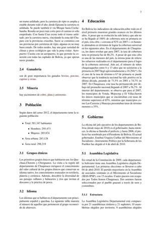 7
un tramo asfaltado, pero la carretera de ripio es amplia y
estable durante todo el año; desde Epizana la carretera es
asfaltada. Se puede también ir vía Mizque hasta Cocha-
bamba. Resulta un poco más corto pero el camino es sólo
empedrado. Con Santa Cruz existe todo el tramo asfal-
tado, por la carretera nueva, vinculando la zona del Cha-
pare con la provincias cruceñas. Sucre se comunica con
sus provincias por carreteras de ripio, algunas en no muy
buen estado. De todos modos, hay una gran variedad de
climas y pisos ecológicos que vale la pena visitar. Aero-
puerto: Cuenta con un aeropuerto, lo que permite la co-
nexión con todas las capitales de Bolivia, ya que operan
naves grandes.
2.4 Ganadería
son de gran importancia los ganados bovino, porcino,
caprino y ovino.
2.5 Minería
hay yacimientos de cobre, plata y antimonio.
3 Población
Según datos del censo 2012, el departamento tiene la si-
guiente población:
• Total: 581,347 habitantes
• Hombres: 295.473
• Mujeres: 285.874
• Área urbana: 283,128
• Área rural: 298,219
3.1 Grupos étnicos
Los primitivos grupos étnicos que habitaron son: los Que-
chuas,Chorotis y Chiriguanos. La visita a la región del
departamento de Chuquisaca enriquece el conocimiento
del valor cultural de los grupos étnicos que conservan su
idioma nativo, los conocimientos avanzados en textilería,
platería y cerámica. Además, descubrir la diversidad de
sus paisajes vallunos y balnearios y ríos que invitan al
descanso y la práctica de pesca.
3.2 Idioma
Los idiomas que se hablan en el departamento son princi-
palmente español y quechua. La siguiente tabla muestra
el número de aquellos que pertenecen al grupo reconoci-
do de altavoces.
4 Educación
En Bolivia los indicadores de educación,sobre todo en el
nivel primario muestran grandes avances en los últimos
años. A pesar que su evolución ha sido lenta y que aún no
se ha llegado al 100% de cobertura neta en primaria en
el país, esta cifra —cercana al 92% en 2007— es bastan-
te alentadora en términos de lograr la cobertura universal
en los siguientes años. En el departamento de Chuquisa-
ca, los datos revelan que para 2007, la tasa de cobertura
neta en primaria fue de 86,2%. A pesar de que esta cifra
es una de las menores del país, la misma pone de relieve
los esfuerzos realizados en el departamento para el logro
de la cobertura universal. Aún así, el número de niños
chuquisaqueños entre 6 y 13 años que no asistieron a la
primaria en 2007 llegó aproximadamente a 18.294(*). En
el caso de la tasa de término a 8.º de primaria se puede
observar que la tendencia nacional ha sido positiva en la
última década, pasando de 71,5% en 2001 a 74,7% en
2007. En Chuquisaca, esta tasa ha permanecido por de-
bajo del promedio nacional,llegando el 2007 a 56,7%. Al
interior del departamento, se observa que para el 2007,
los municipios de Yotala, Mojocoya y El Villar,fueron
los únicos municipios que se encontraban con tasas de
término superiores al 65%, mientras que municipios co-
mo Las Carreras y Huacaya presentaban tasas de término
menores a 35%.
5 Gobierno
La oﬁcina del jefe ejecutivo de los departamentos de Bo-
livia (desde mayo de 2010) es el gobernador, hasta enton-
ces, la oﬁcina se llamaba el prefecto, y hasta 2006, el pre-
fecto fue nombrado por el Presidente de Bolivia. El actual
gobernador, Esteban Urquizu Cuéllar del Movimiento al
Socialismo - Instrumento Político por la Soberanía de los
Pueblos fue elegido el 4 de abril de 2010.
5.1 Asamblea Legislativa
En virtud de la Constitución de 2009, cada departamen-
to boliviano tiene una Asamblea Legislativa elegida De-
partamental. Las primeras elecciones se llevaron a cabo
04 de abril 2010. El partido mayoritario en la Asamblea
de asociados veintiuno es el Movimiento al Socialismo
(MAS-IPSP), con 15 escaños. Cuatro puestos son ocupa-
dos por Todos Somos Chuquisaca. Dos asientos fueron
seleccionados por el pueblo guaraní a través de usos y
costumbres.
5.1.1 Estructura
La Asamblea Legislativa Departamental está compues-
ta por 21 asambleístas titulares y 21 suplentes; 10 asam-
bleístas elegidos por territorio, 9 asambleístas elegidos
 