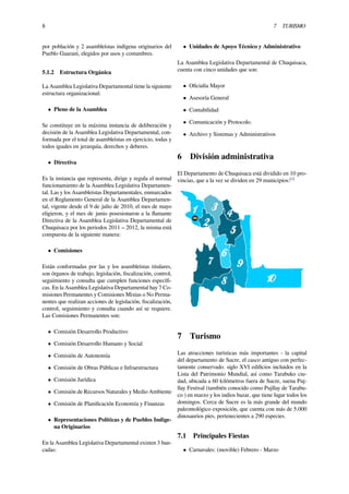 8 7 TURISMO
por población y 2 asambleístas indígena originarios del
Pueblo Guaraní, elegidos por usos y costumbres.
5.1.2 Estructura Orgánica
La Asamblea Legislativa Departamental tiene la siguiente
estructura organizacional:
• Pleno de la Asamblea
Se constituye en la máxima instancia de deliberación y
decisión de la Asamblea Legislativa Departamental, con-
formada por el total de asambleístas en ejercicio, todas y
todos iguales en jerarquía, derechos y deberes.
• Directiva
Es la instancia que representa, dirige y regula el normal
funcionamiento de la Asamblea Legislativa Departamen-
tal. Las y los Asambleístas Departamentales, enmarcados
en el Reglamento General de la Asamblea Departamen-
tal, vigente desde el 9 de julio de 2010, el mes de mayo
eligieron, y el mes de junio posesionaron a la ﬂamante
Directiva de la Asamblea Legislativa Departamental de
Chuquisaca por los periodos 2011 – 2012, la misma está
compuesta de la siguiente manera:
• Comisiones
Están conformadas por las y los asambleístas titulares,
son órganos de trabajo, legislación, ﬁscalización, control,
seguimiento y consulta que cumplen funciones especíﬁ-
cas. En la Asamblea Legislativa Departamental hay 7 Co-
misiones Permanentes y Comisiones Mixtas o No Perma-
nentes que realizan acciones de legislación, ﬁscalización,
control, seguimiento y consulta cuando así se requiere.
Las Comisiones Permanentes son:
• Comisión Desarrollo Productivo
• Comisión Desarrollo Humano y Social
• Comisión de Autonomía
• Comisión de Obras Públicas e Infraestructura
• Comisión Jurídica
• Comisión de Recursos Naturales y Medio Ambiente
• Comisión de Planiﬁcación Economía y Finanzas
• Representaciones Políticas y de Pueblos Indíge-
na Originarios
En la Asamblea Legislativa Departamental existen 3 ban-
cadas:
• Unidades de Apoyo Técnico y Administrativo
La Asamblea Legislativa Departamental de Chuquisaca,
cuenta con cinco unidades que son:
• Oﬁcialía Mayor
• Asesoría General
• Contabilidad
• Comunicación y Protocolo.
• Archivo y Sistemas y Administrativos
6 División administrativa
El Departamento de Chuquisaca está dividido en 10 pro-
vincias, que a la vez se dividen en 29 municipios:[1]
7 Turismo
Las atracciones turísticas más importantes - la capital
del departamento de Sucre, el casco antiguo con perfec-
tamente conservado. siglo XVI ediﬁcios incluidos en la
Lista del Patrimonio Mundial, así como Tarabuko ciu-
dad, ubicada a 60 kilómetros fuera de Sucre, suena Puj-
llay Festival (también conocido como Pujllay de Tarabu-
co ) en marzo y los indios bazar, que tiene lugar todos los
domingos. Cerca de Sucre es la más grande del mundo
paleontológico exposición, que cuenta con más de 5.000
dinosaurios pies, pertenecientes a 290 especies.
7.1 Principales Fiestas
• Carnavales: (movible) Febrero - Marzo
 