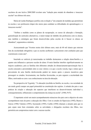 escolares do ano lectivo 2008/2009 revelam uma "redução para metade do abandono e insucesso
escolar" nos últimos três anos.

       Maria de Lurdes Rodrigues justifica esta evolução a "um conjunto de medidas que permitiram
às escolas e aos professores dispor dos meios para combater as dificuldades de aprendizagem e o
insucesso escolar".

       "Atribuo a medidas como os planos de recuperação, os cursos de educação e formação,
generalização de currículos alternativos, o maior tempo de trabalho dos professores com os alunos,
mas também a estratégias que foram desenvolvidas pelas escolas de ir buscar os alunos ao
abandono", argumentou a ministra.

       Acrescentando que "tivemos nestes dois últimos anos, mais de 60 mil alunos que estavam
fora da escolaridade obrigatória e que as escolas acolheram e procuraram criar condições para que
concluíssem o nono ano".

       Inserindo as variáveis já mencionadas no trabalho destacamos a relação aluno/família e o
quanto esta influencia o percurso escolar do aluno. O meio familiar interfere significativamente no
trajecto académico, pois as famílias têm diferentes atitudes de distanciamento/aproximação face à
escola consoante a proximidade entre os seus valores e os que a escola veicula, logo o aluno que é
proveniente de uma família desfavorecida poderá ter menos apoio e poucos incentivos para
prosseguir os estudos. Inversamente, nas famílias favorecidas, os pais seguem a escolaridade dos
filhos, motivando-os com o seu conhecimento na área da educação.

       Na perspectiva de Vygotsky: "A educação (recebida na família, na escola, e na sociedade de
um modo geral) cumpre um papel primordial na constituição dos sujeitos. A atitude dos pais e suas
práticas de criação e educação são aspectos que interferem no desenvolvimento individual e,
consequentemente, influenciam o comportamento da criança na escola". (1984, P.87).

       É importante existir um maior acompanhamento minucioso dos pais com o objectivo de estes
acompanharem mais de perto a educação dos filhos. Com os estudos de Sipavicius (1992), Bueno e
Garcia (1996) Valentes (1993), Szymanski (1995), Coelho (1994) chamam a atenção para que os
pais sejam mais bem orientados sobre as actividades e obrigações escolares dos filhos, isso
permitiria um compromisso maior com o sucesso escolar.




                                                                                                11
                                    Funchal, 23 de Janeiro 2010
 