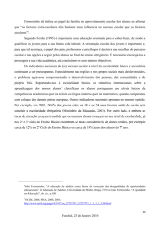 Formosinho dá ênfase ao papel da família no aproveitamento escolar dos alunos ao afirmar
que “os factores extra-escolares têm bastante mais influencia no sucesso escolar que os factores
escolares”6.
       Segundo Ferrão (1995) é importante uma educação orientada para o saber-fazer, de modo a
qualificar os jovens para a sua futura vida laboral. A orientação escolar dos jovens é importante e,
para que tal aconteça, o papel dos pais, professores e psicólogos é decisiva nas escolhas do percurso
escolar e nas opções a seguir pelos alunos no final do ensino obrigatório. É necessário encorajá-los a
prosseguir a sua vida académica, até concluírem os seus eternos objectivos.
       Os indicadores nacionais do (in) sucesso escolar a nível da escolaridade básica e secundária
continuam a ser preocupantes. Especialmente nas regiões e nos grupos sociais mais desfavorecidos,
o problema agrava-se comprometendo o desenvolvimento das pessoas, das comunidades e do
próprio País. Reportando-nos à escolaridade básica, os relatórios internacionais sobre a
aprendizagem dos nossos alunos7 classificam os alunos portugueses em níveis baixos de
competências académicas quer na leitura ou língua materna quer na matemática, quando comparados
com colegas dos demais países europeus. Outros indicadores nacionais apontam no mesmo sentido.
Por exemplo, em 2001, 24.6% dos jovens entre os 18 e os 24 anos haviam saído da escola sem
concluir a escolaridade obrigatória (Ministério da Educação, 2003). Por outro lado, e embora as
taxas de retenção cresçam à medida que os mesmos alunos avançam no seu nível de escolaridade, já
nos 2º e 3º ciclo do Ensino Básico encontram-se taxas consideráveis de alunos retidos, por exemplo
cerca de 12% no 2º Ciclo do Ensino Básico ou cerca de 18% junto dos alunos do 7º ano.




       6
        João Formosinho, “A educação de adultos como factor de correcção das desigualdades de oportunidades
       educacionais” in Educação de Adultos, Universidade do Minho, Braga, 1978 in João Formosinho, “A igualdade
       em Educação”, ob. cit., p.108.
       7
        OCDE, 2006; PISA, 2000, 2003;
       http://www.oecd.org/pages/0,3417,en_32252351_32235731_1_1_1_1_1,00.html


                                                                                                             12
                                       Funchal, 23 de Janeiro 2010
 