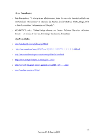 Livros Consultados:

o João Formosinho, “A educação de adultos como factor de correcção das desigualdades de
    oportunidades educacionais” in Educação de Adultos, Universidade do Minho, Braga, 1978
    in João Formosinho, “A igualdade em Educação”.

o   MENDONÇA, Alice; Edições Pedago. O Insucesso Escolar: Políticas Educativas e Práticas
    Sociais – Um estudo de caso do Arquipélago da Madeira. Consultado

    Sites Consultados:

o   http://katsikas.8k.com/articles/artro3.html

o    http://www.oecd.org/pages/0,3417,en_32252351_32235731_1_1_1_1_1,00.html

o   http://www.mundoportugues.com/artman/publish/index.shtml

o   http://www.enet.gr/?i=news.el.ellada&id=121924

o   http://www.104fm.gr/all-news/1-general-news/3058--159------.html

o   http://translate.google.pt/#el|pt|




                                                                                       17
                                   Funchal, 23 de Janeiro 2010
 