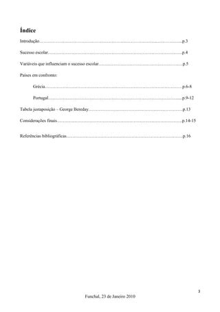 Índice
Introdução……………………………………………………………………..……………...p.3

Sucesso escolar……………………………………………………………………………….p.4

Variáveis que influenciam o sucesso escolar…………………………………………………p.5

Países em confronto:

       Grécia…………………………………………………………………………………p.6-8

       Portugal…………………………………………………………………………….....p.9-12

Tabela justaposição – George Bereday……………………………………………………….p.13

Considerações finais………………………………………………………………………….p.14-15


Referências bibliográficas…………………………………………………………………….p.16




                                                                    3
                         Funchal, 23 de Janeiro 2010
 