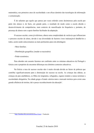 matemática, nos primeiros anos de escolaridade e um eficaz domínio das tecnologias da informação
e comunicação.

       É de salientar que aquilo que parece por vezes referido como desinteresse pela escola por
parte dos alunos é, de facto, em grande parte, o resultado do modo como a escola aborda o
desenvolvimento de competências, num contexto de massificação da frequência e, portanto, de
presença de alunos sem o apoio familiar facilitador da adaptação.

       O sucesso escolar, como já referimos, abarca uma complexidade de variáveis que influenciam
o percurso escolar do aluno, devido à sua diversidade de factores é-nos inalcançável detalhá-los a
todos, assim sendo seleccionamos as mais pertinentes para esta abordagem:

       - Meio familiar;

       - Distribuição geográfica; (mudar se necessário)

       - Poder económico.

       Para abordar este assunto fazemos um confronto entre os sistemas educativos de Portugal e
Grécia com o propósito de encontrar diferenças nos distintos contextos educativos.

       Na Grécia a taxa de sucesso escolar não é muito elevada devido ao factor de pobreza que
contribui significativamente para a diminuição do sucesso na escola. As crianças das aldeias, as
crianças de pais analfabetos, os filhos de imigrantes, refugiados, ciganos tendem a nunca terminar a
escolaridade obrigatória. Na cidade grega o Estado valoriza mais o mercado turístico pois existe uma
grande afluência de turistas, daí o pouco reconhecimento da educação1.




       1
           http://katsikas.8k.com/articles/artro3.html - Traduzido




                                                                                                  6
                                             Funchal, 23 de Janeiro 2010
 