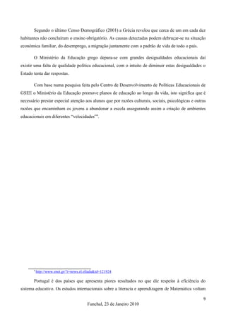 Segundo o último Censo Demográfico (2001) a Grécia revelou que cerca de um em cada dez
habitantes não concluíram o ensino obrigatório. As causas detectadas podem debruçar-se na situação
económica familiar, do desemprego, a migração juntamente com o padrão de vida de todo o país.

       O Ministério da Educação grego depara-se com grandes desigualdades educacionais daí
existir uma falta de qualidade política educacional, com o intuito de diminuir estas desigualdades o
Estado tenta dar respostas.

       Com base numa pesquisa feita pelo Centro de Desenvolvimento de Políticas Educacionais de
GSEE o Ministério da Educação promove planos de educação ao longo da vida, isto significa que é
necessário prestar especial atenção aos alunos que por razões culturais, sociais, psicológicas e outras
razões que encaminham os jovens a abandonar a escola assegurando assim a criação de ambientes
educacionais em diferentes “velocidades”4.




       4
           http://www.enet.gr/?i=news.el.ellada&id=121924

       Portugal é dos países que apresenta piores resultados no que diz respeito à eficiência do
sistema educativo. Os estudos internacionais sobre a literacia e aprendizagem de Matemática voltam

                                                                                                     9
                                          Funchal, 23 de Janeiro 2010
 