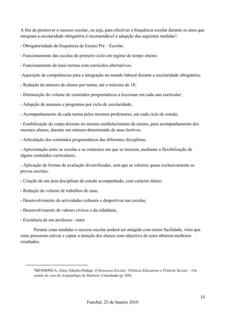 A fim de promover o sucesso escolar, ou seja, para efectivar a frequência escolar durante os anos que
integram a escolaridade obrigatória é recomendável a adopção das seguintes medidas8:

- Obrigatoriedade da frequência de Ensino Pré – Escolar;

- Funcionamento das escolas do primeiro ciclo em regime de tempo inteiro;

- Funcionamento de mais turmas com currículos alternativos;

-Aquisição de competências para a integração no mundo laboral durante a escolaridade obrigatória;

- Redução do número de alunos por turma, até o máximo de 18;

- Diminuição do volume de conteúdos programáticos a leccionar em cada ano curricular;

- Adopção de manuais e programas por ciclo de escolaridade;

- Acompanhamento de cada turma pelos mesmos professores, em cada ciclo de estudo;

- Estabilização do corpo docente no mesmo estabelecimento de ensino, para acompanhamento dos
mesmos alunos, durante um número determinado de anos lectivos;

- Articulação dos conteúdos programáticos das diferentes disciplinas;

- Aproximação entre as escolas e os contextos em que se inserem, mediante a flexibilização de
alguns conteúdos curriculares;

- Aplicação de formas de avaliação diversificadas, sem que se valorize quase exclusivamente as
provas escritas;

- Criação de um área disciplinar do estudo acompanhado, com carácter diário;

- Redução do volume de trabalhos de casa;

- Desenvolvimento de actividades culturais e desportivas nas escolas;

- Desenvolvimento de valores cívicos e da cidadania;

- Existência de um professor - tutor

        Perante estas medidas o sucesso escolar poderá ser atingido com maior facilidade, visto que
estas procuram cativar e captar a atenção dos alunos com objectivo de estes obterem melhores
resultados.




       8
        MENDONÇA, Alice; Edições Pedago. O Insucesso Escolar: Políticas Educativas e Práticas Sociais – Um
       estudo de caso do Arquipélago da Madeira. Consultado (p. 260)




                                                                                                             13
                                       Funchal, 23 de Janeiro 2010
 