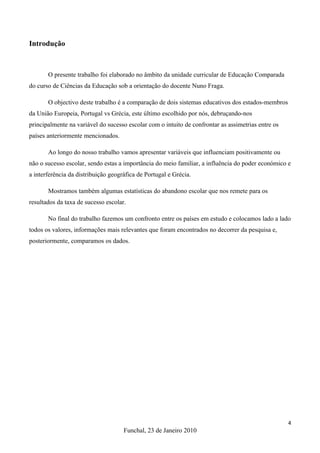 Introdução



       O presente trabalho foi elaborado no âmbito da unidade curricular de Educação Comparada
do curso de Ciências da Educação sob a orientação do docente Nuno Fraga.

       O objectivo deste trabalho é a comparação de dois sistemas educativos dos estados-membros
da União Europeia, Portugal vs Grécia, este último escolhido por nós, debruçando-nos
principalmente na variável do sucesso escolar com o intuito de confrontar as assimetrias entre os
países anteriormente mencionados.

       Ao longo do nosso trabalho vamos apresentar variáveis que influenciam positivamente ou
não o sucesso escolar, sendo estas a importância do meio familiar, a influência do poder económico e
a interferência da distribuição geográfica de Portugal e Grécia.

       Mostramos também algumas estatísticas do abandono escolar que nos remete para os
resultados da taxa de sucesso escolar.

       No final do trabalho fazemos um confronto entre os países em estudo e colocamos lado a lado
todos os valores, informações mais relevantes que foram encontrados no decorrer da pesquisa e,
posteriormente, comparamos os dados.




                                                                                                    4
                                     Funchal, 23 de Janeiro 2010
 