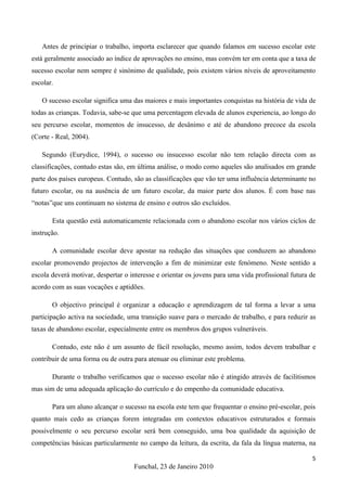 Antes de principiar o trabalho, importa esclarecer que quando falamos em sucesso escolar este
está geralmente associado ao índice de aprovações no ensino, mas convém ter em conta que a taxa de
sucesso escolar nem sempre é sinónimo de qualidade, pois existem vários níveis de aproveitamento
escolar.

   O sucesso escolar significa uma das maiores e mais importantes conquistas na história de vida de
todas as crianças. Todavia, sabe-se que uma percentagem elevada de alunos experiencia, ao longo do
seu percurso escolar, momentos de insucesso, de desânimo e até de abandono precoce da escola
(Corte - Real, 2004).

   Segundo (Eurydice, 1994), o sucesso ou insucesso escolar não tem relação directa com as
classificações, contudo estas são, em última análise, o modo como aqueles são analisados em grande
parte dos países europeus. Contudo, são as classificações que vão ter uma influência determinante no
futuro escolar, ou na ausência de um futuro escolar, da maior parte dos alunos. É com base nas
“notas”que uns continuam no sistema de ensino e outros são excluídos.

       Esta questão está automaticamente relacionada com o abandono escolar nos vários ciclos de
instrução.

       A comunidade escolar deve apostar na redução das situações que conduzem ao abandono
escolar promovendo projectos de intervenção a fim de minimizar este fenómeno. Neste sentido a
escola deverá motivar, despertar o interesse e orientar os jovens para uma vida profissional futura de
acordo com as suas vocações e aptidões.

       O objectivo principal é organizar a educação e aprendizagem de tal forma a levar a uma
participação activa na sociedade, uma transição suave para o mercado de trabalho, e para reduzir as
taxas de abandono escolar, especialmente entre os membros dos grupos vulneráveis.

       Contudo, este não é um assunto de fácil resolução, mesmo assim, todos devem trabalhar e
contribuir de uma forma ou de outra para atenuar ou eliminar este problema.

       Durante o trabalho verificamos que o sucesso escolar não é atingido através de facilitismos
mas sim de uma adequada aplicação do currículo e do empenho da comunidade educativa.

       Para um aluno alcançar o sucesso na escola este tem que frequentar o ensino pré-escolar, pois
quanto mais cedo as crianças forem integradas em contextos educativos estruturados e formais
possivelmente o seu percurso escolar será bem conseguido, uma boa qualidade da aquisição de
competências básicas particularmente no campo da leitura, da escrita, da fala da língua materna, na

                                                                                                    5
                                    Funchal, 23 de Janeiro 2010
 