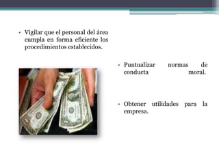 Vigilar que el personal del área cumpla en forma eficiente los procedimientos establecidos.Puntualizar normas de conducta moral. Obtener utilidades para la empresa. 