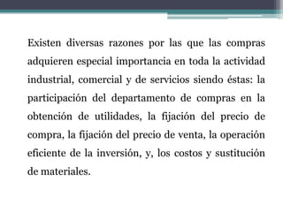 	Existen diversas razones por las que las compras adquieren especial importancia en toda la actividad industrial, comercial y de servicios siendo éstas: la participación del departamento de compras en la obtención de utilidades, la fijación del precio de compra, la fijación del precio de venta, la operación eficiente de la inversión, y, los costos y sustitución de materiales.
