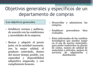 Objetivos generales y específicos de un departamento de comprasLos objetivos generales Desarrollar y administrar las compras.Establecer proveedores bien evaluados.Estar informados de los cambios tecnológicos que puedan surgir en el uso de nuevos materiales, para poder traducirlos en ahorro de costos, mejora de calidad de materiales o artículos, mejora de servicios de adquisición y distribución. Establecer normas y políticas, de acuerdo con las condiciones y necesidades de la empresa.Buscar y adquirir al precio justo, en la cantidad necesaria, con la mejor calidad, el producto controlado, dentro del menor tiempo posible, con capacidad y disponibilidad adquisitiva asegurada, y con cumplimiento honesto.