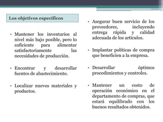 Los objetivos específicos Asegurar buen servicio de los proveedores, incluyendo entrega rápida y calidad adecuada de los artículos.Implantar políticas de compra que beneficien a la empresa.Desarrollar óptimos procedimientos y controles.Mantener un costo de operación económico en el departamento de compras, que estará equilibrado con los buenos resultados obtenidos.Mantener los inventarios al nivel más bajo posible, pero lo suficiente para alimentar satisfactoriamente las necesidades de producción.Encontrar y desarrollar fuentes de abastecimiento.Localizar nuevos materiales y productos.
