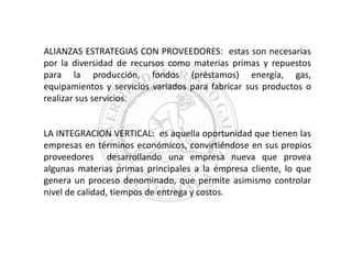 ALIANZAS ESTRATEGIAS CON PROVEEDORES: estas son necesarias
por la diversidad de recursos como materias primas y repuestos
para la producción, fondos (préstamos) energía, gas,
equipamientos y servicios variados para fabricar sus productos o
realizar sus servicios.

LA INTEGRACION VERTICAL: es aquella oportunidad que tienen las
empresas en términos económicos, convirtiéndose en sus propios
proveedores desarrollando una empresa nueva que provea
algunas materias primas principales a la empresa cliente, lo que
genera un proceso denominado, que permite asimismo controlar
nivel de calidad, tiempos de entrega y costos.

 