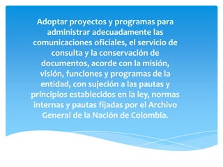 Adoptar proyectos y programas para
administrar adecuadamente las
comunicaciones oficiales, el servicio de
consulta y la conservación de
documentos, acorde con la misión,
visión, funciones y programas de la
entidad, con sujeción a las pautas y
principios establecidos en la ley, normas
internas y pautas fijadas por el Archivo
General de la Nación de Colombia.
 