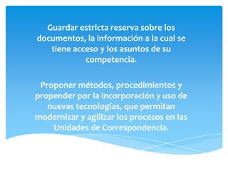 Guardar estricta reserva sobre los
documentos, la información a la cual se
tiene acceso y los asuntos de su
competencia.
Proponer métodos, procedimientos y
propender por la incorporación y uso de
nuevas tecnologías, que permitan
modernizar y agilizar los procesos en las
Unidades de Correspondencia.
 