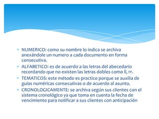 NUMERICO: como su nombre lo indica se archiva
anexándole un numero a cada documento en forma
consecutiva.
ALFABETICO: es de acuerdo a las letras del abecedario
recordando que no existen las letras dobles como ll, rr.
TEMATICOS: este método es practico porque se auxilia de
guías numéricas consecutivas o de acuerdo al asunto.
CRONOLOGICAMENTE: se archiva según sus clientes con el
sistema cronológico ya que toma en cuenta la fecha de
vencimiento para notificar a sus clientes con anticipación
 
