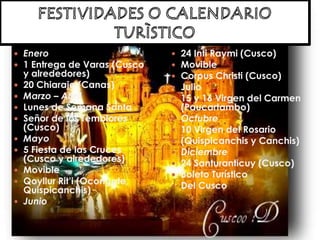  Enero
 1 Entrega de Varas (Cusco
y alrededores)
 20 Chiaraje (Canas)
 Marzo – Abril
 Lunes de Semana Santa
 Señor de los Temblores
(Cusco)
 Mayo
 5 Fiesta de las Cruces
(Cusco y alrededores)
 Movible
 Qoyllur Rit’i (Ocongate,
Quispicanchis)
 Junio
 24 Inti Raymi (Cusco)
 Movible
 Corpus Christi (Cusco)
 Julio
 15 y 16 Virgen del Carmen
(Paucartambo)
 Octubre
 10 Virgen del Rosario
 (Quispicanchis y Canchis)
 Diciembre
 24 Santuranticuy (Cusco)
 Boleto Turístico
 Del Cusco
 