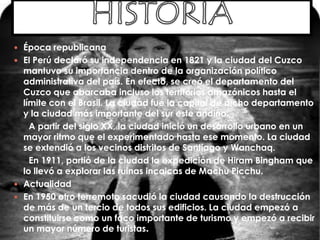  Época republicana
 El Perú declaró su independencia en 1821 y la ciudad del Cuzco
mantuvo su importancia dentro de la organización político
administrativa del país. En efecto, se creó el departamento del
Cuzco que abarcaba incluso los territorios amazónicos hasta el
límite con el Brasil. La ciudad fue la capital de dicho departamento
y la ciudad más importante del sur este andino.
A partir del siglo XX, la ciudad inició un desarrollo urbano en un
mayor ritmo que el experimentado hasta ese momento. La ciudad
se extendió a los vecinos distritos de Santiago y Wanchaq.
En 1911, partió de la ciudad la expedición de Hiram Bingham que
lo llevó a explorar las ruinas incaicas de Machu Picchu.
 Actualidad
 En 1950 otro terremoto sacudió la ciudad causando la destrucción
de más de un tercio de todos sus edificios. La ciudad empezó a
constituirse como un foco importante de turismo y empezó a recibir
un mayor número de turistas.
 
