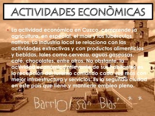  La actividad económica en Cuzco, comprende la
agricultura, en especial, el maíz y los tubérculos
nativos. La industria local se relaciona con las
actividades extractivas y con productos alimenticios
y bebidas, tales como cerveza, aguas gaseosas,
café, chocolates, entre otros. No obstante, la
actividad económica relevante de sus habitantes es
la recepción del turismo contando cada vez más con
mejor infraestructura y servicios. Es la segunda ciudad
en este país que tiene y mantiene empleo pleno.
 