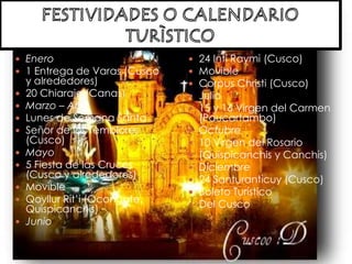 FESTIVIDADES O CALENDARIO TURÌSTICOEnero1 Entrega de Varas (Cusco y alrededores)20 Chiaraje (Canas)Marzo – AbrilLunes de Semana SantaSeñor de los Temblores (Cusco)Mayo5 Fiesta de las Cruces (Cusco y alrededores)Movible Qoyllur Rit’i (Ocongate, Quispicanchis) Junio24 Inti Raymi (Cusco)MovibleCorpus Christi (Cusco)Julio15 y 16 Virgen del Carmen (Paucartambo)Octubre10 Virgen del Rosario (Quispicanchis y Canchis)Diciembre24 Santuranticuy (Cusco)Boleto TurísticoDel Cusco